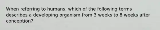 When referring to humans, which of the following terms describes a developing organism from 3 weeks to 8 weeks after conception?