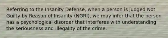 Referring to the Insanity Defense, when a person is judged Not Guilty by Reason of Insanity (NGRI), we may infer that the person has a psychological disorder that interferes with understanding the seriousness and illegality of the crime.