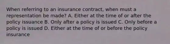 When referring to an insurance contract, when must a representation be made? A. Either at the time of or after the policy issuance B. Only after a policy is issued C. Only before a policy is issued D. Either at the time of or before the policy insurance