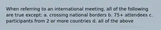 When referring to an international meeting, all of the following are true except: a. crossing national borders b. 75+ attendees c. participants from 2 or more countries d. all of the above