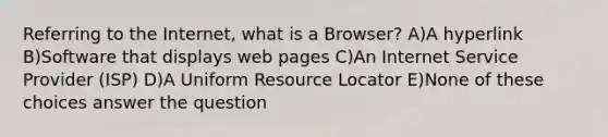 Referring to the Internet, what is a Browser? A)A hyperlink B)Software that displays web pages C)An Internet Service Provider (ISP) D)A Uniform Resource Locator E)None of these choices answer the question