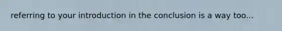 referring to your introduction in the conclusion is a way too...