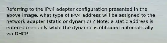 Referring to the IPv4 adapter configuration presented in the above image, what type of IPv4 address will be assigned to the network adapter (static or dynamic) ? Note: a static address is entered manually while the dynamic is obtained automatically via DHCP.