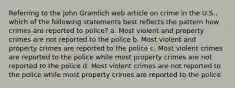 Referring to the John Gramlich web article on crime in the U.S., which of the following statements best reflects the pattern how crimes are reported to police? a. Most violent and property crimes are not reported to the police b. Most violent and property crimes are reported to the police c. Most violent crimes are reported to the police while most property crimes are not reported to the police d. Most violent crimes are not reported to the police while most property crimes are reported to the police