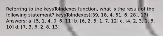 Referring to the keysToIndexes function, what is the result of the following statement? keysToIndexes([39, 18, 4, 51, 6, 28], 17) Answers: a. [5, 1, 4, 0, 6, 11] b. [6, 2, 5, 1, 7, 12] c. [4, 2, 3, 1, 5, 10] d. [7, 3, 6, 2, 8, 13]