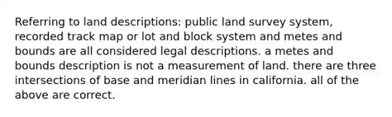 Referring to land descriptions: public land survey system, recorded track map or lot and block system and metes and bounds are all considered legal descriptions. a metes and bounds description is not a measurement of land. there are three intersections of base and meridian lines in california. all of the above are correct.