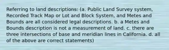 Referring to land descriptions: (a. Public Land Survey system, Recorded Track Map or Lot and Block System, and Metes and Bounds are all considered legal descriptions. b. a Metes and Bounds description is not a measurement of land. c. there are three intersections of base and meridian lines in California. d. all of the above are correct statements)