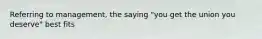 Referring to management, the saying "you get the union you deserve" best fits