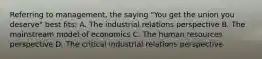 Referring to management, the saying "You get the union you deserve" best fits: A. The industrial relations perspective B. The mainstream model of economics C. The human resources perspective D. The critical industrial relations perspective