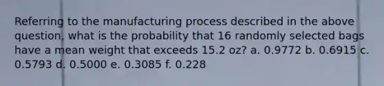 Referring to the manufacturing process described in the above question, what is the probability that 16 randomly selected bags have a mean weight that exceeds 15.2 oz? a. 0.9772 b. 0.6915 c. 0.5793 d. 0.5000 e. 0.3085 f. 0.228