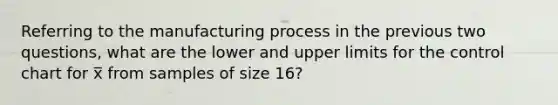 Referring to the manufacturing process in the previous two questions, what are the lower and upper limits for the control chart for x̅ from samples of size 16?