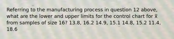 Referring to the manufacturing process in question 12 above, what are the lower and upper limits for the control chart for x̅ from samples of size 16? 13.8, 16.2 14.9, 15.1 14.8, 15.2 11.4, 18.6