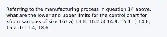 Referring to the manufacturing process in question 14 above, what are the lower and upper limits for the control chart for x̄from samples of size 16? a) 13.8, 16.2 b) 14.9, 15.1 c) 14.8, 15.2 d) 11.4, 18.6