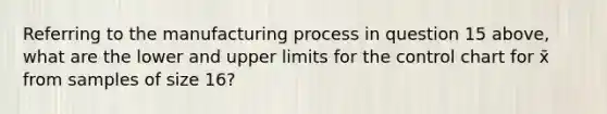 Referring to the manufacturing process in question 15 above, what are the lower and upper limits for the control chart for x̄ from samples of size 16?