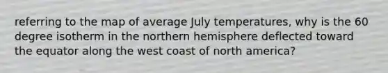 referring to the map of average July temperatures, why is the 60 degree isotherm in the northern hemisphere deflected toward the equator along the west coast of north america?