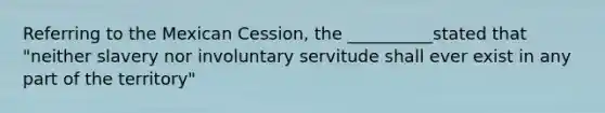 Referring to the Mexican Cession, the __________stated that "neither slavery nor involuntary servitude shall ever exist in any part of the territory"