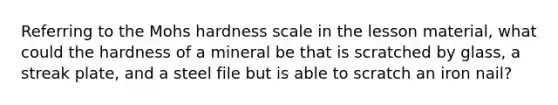 Referring to the Mohs hardness scale in the lesson material, what could the hardness of a mineral be that is scratched by glass, a streak plate, and a steel file but is able to scratch an iron nail?