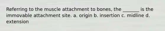 Referring to the muscle attachment to bones, the _______ is the immovable attachment site. a. origin b. insertion c. midline d. extension