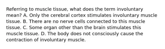 Referring to muscle tissue, what does the term involuntary mean? A. Only the cerebral cortex stimulates involuntary muscle tissue. B. There are no nerve cells connected to this muscle tissue. C. Some organ other than the brain stimulates this muscle tissue. D. The body does not consciously cause the contraction of involuntary muscle.