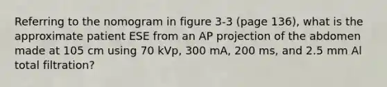 Referring to the nomogram in figure 3-3 (page 136), what is the approximate patient ESE from an AP projection of the abdomen made at 105 cm using 70 kVp, 300 mA, 200 ms, and 2.5 mm Al total filtration?