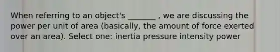 When referring to an object's _______ , we are discussing the power per unit of area (basically, the amount of force exerted over an area). Select one: inertia pressure intensity power