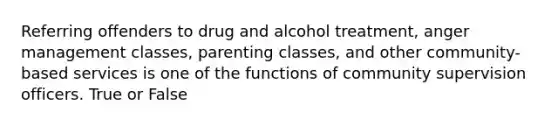 Referring offenders to drug and alcohol treatment, anger management classes, parenting classes, and other community-based services is one of the functions of community supervision officers. True or False