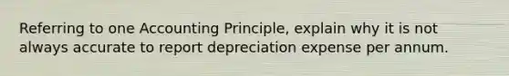 Referring to one Accounting Principle, explain why it is not always accurate to report depreciation expense per annum.