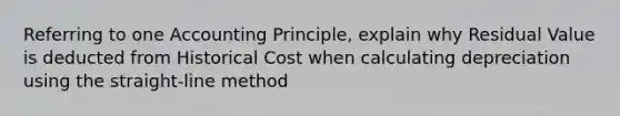 Referring to one Accounting Principle, explain why Residual Value is deducted from Historical Cost when calculating depreciation using the straight-line method