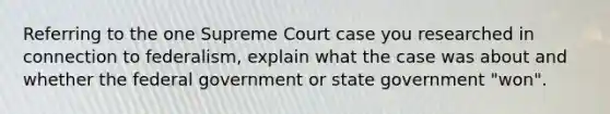 Referring to the one Supreme Court case you researched in connection to federalism, explain what the case was about and whether the federal government or state government "won".