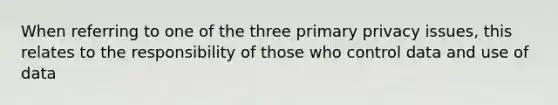 When referring to one of the three primary privacy issues, this relates to the responsibility of those who control data and use of data