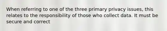 When referring to one of the three primary privacy issues, this relates to the responsibility of those who collect data. It must be secure and correct