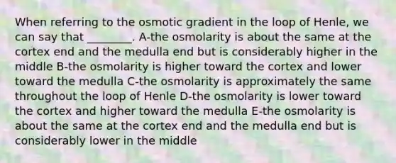 When referring to the osmotic gradient in the loop of Henle, we can say that ________. A-the osmolarity is about the same at the cortex end and the medulla end but is considerably higher in the middle B-the osmolarity is higher toward the cortex and lower toward the medulla C-the osmolarity is approximately the same throughout the loop of Henle D-the osmolarity is lower toward the cortex and higher toward the medulla E-the osmolarity is about the same at the cortex end and the medulla end but is considerably lower in the middle