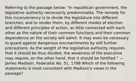 Referring to the passage below: "In republican government, the legislative authority necessarily predominates. The remedy for this inconveniency is to divide the legislature into different branches; and to render them, by different modes of election and different principles of action, as little connected with each other as the nature of their common functions and their common dependence on the society will admit. It may even be necessary to guard against dangerous encroachments by still further precautions. As the weight of the legislative authority requires that it should be thus divided, the weakness of the executive may require, on the other hand, that it should be fortified." —James Madison, Federalist No. 51, 1788 Which of the following statements is most consistent with Madison's views in the passage?