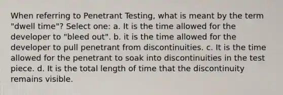 When referring to Penetrant Testing, what is meant by the term "dwell time"? Select one: a. It is the time allowed for the developer to "bleed out". b. it is the time allowed for the developer to pull penetrant from discontinuities. c. It is the time allowed for the penetrant to soak into discontinuities in the test piece. d. It is the total length of time that the discontinuity remains visible.