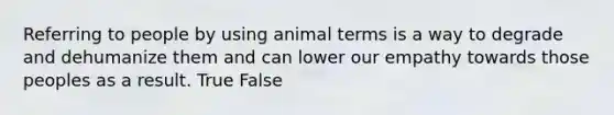 Referring to people by using animal terms is a way to degrade and dehumanize them and can lower our empathy towards those peoples as a result. True False