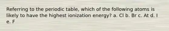 Referring to the periodic table, which of the following atoms is likely to have the highest ionization energy? a. Cl b. Br c. At d. I e. F