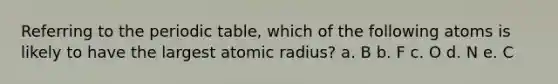 Referring to the periodic table, which of the following atoms is likely to have the largest atomic radius? a. B b. F c. O d. N e. C