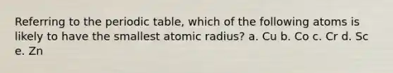 Referring to the periodic table, which of the following atoms is likely to have the smallest atomic radius? a. Cu b. Co c. Cr d. Sc e. Zn