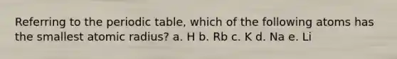 Referring to the periodic table, which of the following atoms has the smallest atomic radius? a. H b. Rb c. K d. Na e. Li