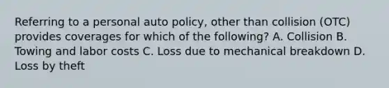 Referring to a personal auto policy, other than collision (OTC) provides coverages for which of the following? A. Collision B. Towing and labor costs C. Loss due to mechanical breakdown D. Loss by theft