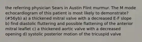 the referring physician Sears in Austin Flint murmur. The M mode echocardiogram of this patient is most likely to demonstrate? (#56yb) a) a thickened mitral valve with a decreased E-F slope b) find diastolic fluttering and possible flattening of the anterior mitral leaflet c) a thickened aortic valve with a decreased opening d) systolic posterior motion of the tricuspid valve