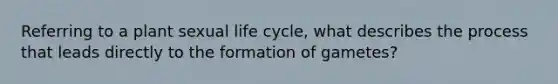 Referring to a plant sexual life cycle, what describes the process that leads directly to the formation of gametes?