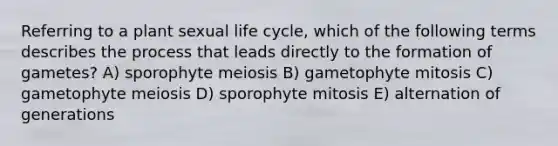 Referring to a plant sexual life cycle, which of the following terms describes the process that leads directly to the formation of gametes? A) sporophyte meiosis B) gametophyte mitosis C) gametophyte meiosis D) sporophyte mitosis E) alternation of generations