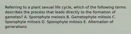 Referring to a plant sexual life cycle, which of the following terms describes the process that leads directly to the formation of gametes? A. Sporophyte meiosis B. Gametophyte mitosis C. Sporophyte mitosis D. Sporophyte mitosis E. Alternation of generations