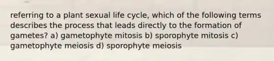 referring to a plant sexual life cycle, which of the following terms describes the process that leads directly to the formation of gametes? a) gametophyte mitosis b) sporophyte mitosis c) gametophyte meiosis d) sporophyte meiosis