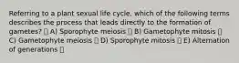 Referring to a plant sexual life cycle, which of the following terms describes the process that leads directly to the formation of gametes? A) Sporophyte meiosis B) Gametophyte mitosis C) Gametophyte meiosis D) Sporophyte mitosis E) Alternation of generations