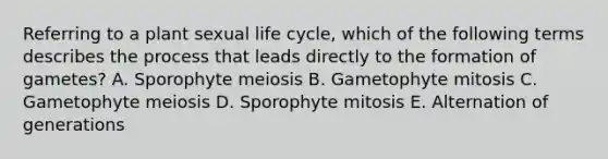 Referring to a plant sexual life cycle, which of the following terms describes the process that leads directly to the formation of gametes? A. Sporophyte meiosis B. Gametophyte mitosis C. Gametophyte meiosis D. Sporophyte mitosis E. Alternation of generations