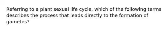 Referring to a plant sexual life cycle, which of the following terms describes the process that leads directly to the formation of gametes?