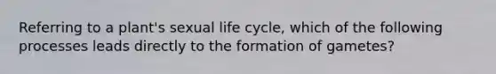 Referring to a plant's sexual life cycle, which of the following processes leads directly to the formation of gametes?