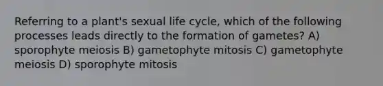 Referring to a plant's sexual life cycle, which of the following processes leads directly to the formation of gametes? A) sporophyte meiosis B) gametophyte mitosis C) gametophyte meiosis D) sporophyte mitosis